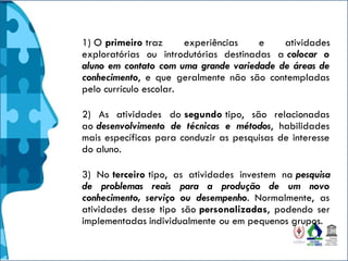 1) O primeiro traz experiências e atividades
exploratórias ou introdutórias destinadas a colocar o
aluno em contato com uma grande variedade de áreas de
conhecimento, e que geralmente não são contempladas
pelo currículo escolar.
2) As atividades do segundo tipo, são relacionadas
ao desenvolvimento de técnicas e métodos, habilidades
mais específicas para conduzir as pesquisas de interesse
do aluno.
3) No terceiro tipo, as atividades investem na pesquisa
de problemas reais para a produção de um novo
conhecimento, serviço ou desempenho. Normalmente, as
atividades desse tipo são personalizadas, podendo ser
implementadas individualmente ou em pequenos grupos.
 
