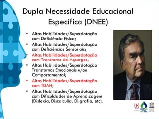 Dupla Necessidade Educacional
Específica (DNEE)
• Altas Habilidades/Superdotação
com Deficiência Física;
• Altas Habilidades/Superdotação
com Deficiências Sensoriais;
• Altas Habilidades/Superdotação
com Transtorno de Asperger;
• Altas Habilidades/Superdotação
Transtornos Emocionais e/ou
Comportamental;
• Altas Habilidades/Superdotação
com TDAH;
• Altas Habilidades/Superdotação
com Dificuldades de Aprendizagem
(Dislexia, Discalculia, Disgrafia, etc).
 