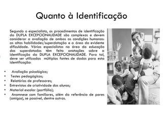 Quanto à Identificação
Segundo o especialista, os procedimentos de identificação
da DUPLA EXCEPCIONALIDADE são complexos e devem
considerar a avaliação de ambas as condições humanas:
as altas habilidades/superdotação e a área da evidente
dificuldade. Vários especialistas na área da educação
dos superdotados têm feito anotações sobre a
identificação da DUPLA EXCEPCIONALIDADE. Para tal,
deve ser utilizadas múltiplas fontes de dados para esta
identificação:
• Avaliação psicológica;
• Testes pedagógicos;
• Relatórios de professores;
• Entrevistas de criatividade dos alunos;
• Material escolar (portfólio);
• Anamnese com familiares, além da referência de pares
(amigos), se possível, dentre outras.
 