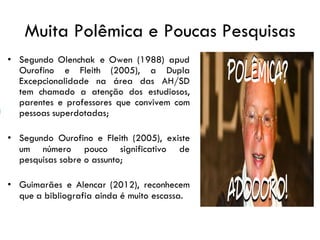 Muita Polêmica e Poucas Pesquisas
• Segundo Olenchak e Owen (1988) apud
Ourofino e Fleith (2005), a Dupla
Excepcionalidade na área das AH/SD
tem chamado a atenção dos estudiosos,
parentes e professores que convivem com
pessoas superdotadas;
• Segundo Ourofino e Fleith (2005), existe
um número pouco significativo de
pesquisas sobre o assunto;
• Guimarães e Alencar (2012), reconhecem
que a bibliografia ainda é muito escassa.
 