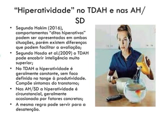 “Hiperatividade” no TDAH e nas AH/
SD
• Segundo Hakim (2016),
comportamentos “ditos hiperativos”
podem ser apresentados em ambas
situações, porém existem diferenças
que podem facilitar a avaliação;
• Segundo Hosda et al.(2009) o TDAH
pode encobrir inteligência muito
superior;
• No TDAH a hiperatividade é
geralmente constante, sem foco
definido no tange à produtividade.
Compõe sintomas do transtorno;
• Nas AH/SD a hiperatividade é
circunstancial, geralmente
ocasionada por fatores concretos;
• A mesma regra pode servir para a
desatenção.
 