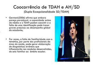 Coocorrência de TDAH e AH/SD
(Dupla Excepcionalidade SD/TDAH)
• Germani(2006) afirma que embora
pareça paradoxal, a capacidade acima
da média e o TDAH podem coexistir e a
falta de uma identificação pode trazer
graves prejuízos ao desempenho global
do estudante;
• Por vezes, a falta de familiaridade com a
temática, por parte dos profissionais da
área da saúde, pode gerar elaboração
de diagnósticos errôneos que
influenciarão nas condutas desenvolvidas,
do seio familiar ao âmbito escolar.
 