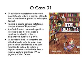 O Caso 01
• O estudante apresentou atraso na
aquisição da leitura e escrita, além de
baixo rendimento global na educação
formal;
• Família e escola sempre relataram
comportamento “hiperativo”;
• A mãe informou que a criança ficou
internada por 11 dias após o
nascimento, devido a baixa
oxigenação durante o parto;
• O estudante não se concentra em
atividades de sala de aula, mas
passa horas produzindo arte com
habilidade acima da média e
impressionante criatividade. Tem a
mesma postura assistindo TV ou
jogando Vídeo Game.
 
