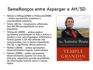 Semelhanças entre Asperger e AH/SD
• Neihart e Billings(2000) e Widyorini(2000)
- ambos apresentam excelente e
surpreendente memória;
• Hakim (2016) - Vocabulário sofisticado.
Nos AH/SD principalmente na área
linguística;
• Widyorini (2000) - ambos podem
apresentar precocidade na fala e leitura e
tendem a usar uma linguagem sofisticada e
formal, porém o SA não entende não
compreendem, com a mesma intensidade
dos SD, o significado dessas palavras;
• Neihart (2000) - ambos apresentam
desenvolvimento irregular (assincrônico);
• Neihart (2000) - ambos apresentam
desenvolvimento superior em área de
interesse, adquirindo grande quantidade
de informações factuais sobre o mesmo
tópico.
 