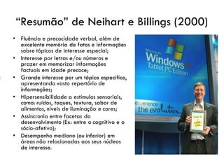 “Resumão” de Neihart e Billings (2000)
• Fluência e precocidade verbal, além de
excelente memória de fatos e informações
sobre tópicos de interesse especial;
• Interesse por letras e/ou números e
prazer em memorizar informações
factuais em idade precoce;
• Grande interesse por um tópico específico,
apresentando vasto repertório de
informações;
• Hipersensibilidade a estímulos sensoriais,
como: ruídos, toques, textura, sabor de
alimentos, níveis de iluminação e cores;
• Assincronia entre facetas do
desenvolvimento (Ex: entre o cognitivo e o
sócio-afetivo);
• Desempenho mediano (ou inferior) em
áreas não relacionadas aos seus núcleos
de interesse.
 
