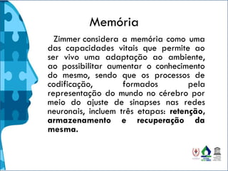 Memória
Zimmer considera a memória como uma
das capacidades vitais que permite ao
ser vivo uma adaptação ao ambiente,
ao possibilitar aumentar o conhecimento
do mesmo, sendo que os processos de
codificação, formados pela
representação do mundo no cérebro por
meio do ajuste de sinapses nas redes
neuronais, incluem três etapas: retenção,
armazenamento e recuperação da
mesma.
 
