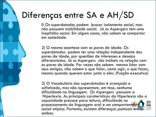 Diferenças entre SA e AH/SD
l) Os superdotados podem buscar isolamento social, mas
não possuem inabilidade social. Já os Aspergers tem uma
inaptidão social. Em alguns casos, não sabem se comportar
em sociedade.
2) O mesmo acontece com os pares de idade. Os
superdotados podem ter uma relação independente dos
pares de idade, por questões de interesses e desejos
diferenciados. Já os Aspergers são inábeis na relação com
os pares de idade. Por vezes não sabem mesmo lidar com
seus amigos, não sabem o que falar, como agir, o que fazer,
mesmo quando querem estar junto a eles. (Função executiva)
3) O Vocabulário dos superdotados é avançado e
sofisticado, mas não apresentam, em tese, nenhuma
dificuldade na linguagem. Os Aspergers possuem a
Hiperlexia. As principais caraterísticas da Hiperlexia são a
capacidade precoce para leitura, dificuldade no
processamento da linguagem oral e um comportamento
social atípico. Portanto, existem diferenças pontuais entre
ambos.
 