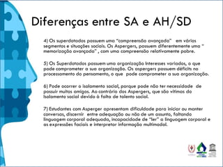 Diferenças entre SA e AH/SD
4) Os superdotados possuem uma “compreensão avançada” em vários
segmentos e situações sociais. Os Aspergers, possuem diferentemente uma “
memorização avançada” , com uma compreensão relativamente pobre.
5) Os Superdotados possuem uma organização Interesses variados, o que
pode comprometer a sua organização. Os aspergers possuem déficits no
processamento do pensamento, o que pode comprometer a sua organização.
6) Pode ocorrer o isolamento social, porque pode não ter necessidade de
possuir muitos amigos. Ao contrário dos Aspergers, que são vítimas do
Isolamento social devido à falta de talento social.
7) Estudantes com Asperger apresentam dificuldade para iniciar ou manter
conversas, discernir entre adequação ou não de um assunto, faltando
linguagem corporal adequada, incapacidade de “ler” a linguagem corporal e
as expressões faciais e interpretar informação multimodal.
 