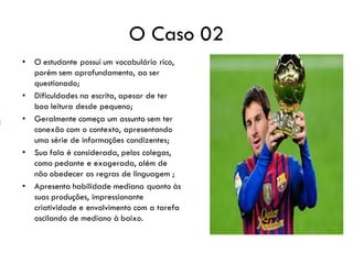 O Caso 02
• O estudante possui um vocabulário rico,
porém sem aprofundamento, ao ser
questionado;
• Dificuldades na escrita, apesar de ter
boa leitura desde pequeno;
• Geralmente começa um assunto sem ter
conexão com o contexto, apresentando
uma série de informações condizentes;
• Sua fala é considerada, pelos colegas,
como pedante e exagerada, além de
não obedecer as regras de linguagem ;
• Apresenta habilidade mediana quanto às
suas produções, impressionante
criatividade e envolvimento com a tarefa
oscilando de mediano à baixo.
 