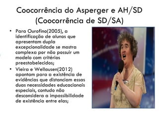 Coocorrência do Asperger e AH/SD
(Coocorrência de SD/SA)
• Para Ourofino(2005), a
identificação de alunos que
apresentam dupla
excepcionalidade se mostra
complexa por não possuir um
modelo com critérios
preestabelecidos;
• Vieira e Wellausen(2012)
apontam para a existência de
evidências que distanciam essas
duas necessidades educacionais
especiais, contudo não
desconsidera a impossibilidade
de existência entre elas;
 