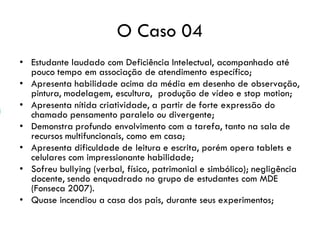 O Caso 04
• Estudante laudado com Deficiência Intelectual, acompanhado até
pouco tempo em associação de atendimento específico;
• Apresenta habilidade acima da média em desenho de observação,
pintura, modelagem, escultura, produção de vídeo e stop motion;
• Apresenta nítida criatividade, a partir de forte expressão do
chamado pensamento paralelo ou divergente;
• Demonstra profundo envolvimento com a tarefa, tanto na sala de
recursos multifuncionais, como em casa;
• Apresenta dificuldade de leitura e escrita, porém opera tablets e
celulares com impressionante habilidade;
• Sofreu bullying (verbal, físico, patrimonial e simbólico); negligência
docente, sendo enquadrado no grupo de estudantes com MDE
(Fonseca 2007).
• Quase incendiou a casa dos pais, durante seus experimentos;
 