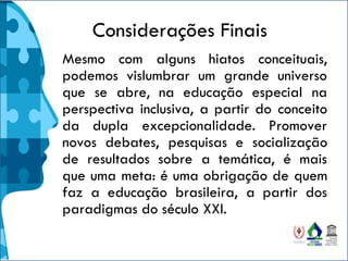 Considerações Finais
Mesmo com alguns hiatos conceituais,
podemos vislumbrar um grande universo
que se abre, na educação especial na
perspectiva inclusiva, a partir do conceito
da dupla excepcionalidade. Promover
novos debates, pesquisas e socialização
de resultados sobre a temática, é mais
que uma meta: é uma obrigação de quem
faz a educação brasileira, a partir dos
paradigmas do século XXI.
 