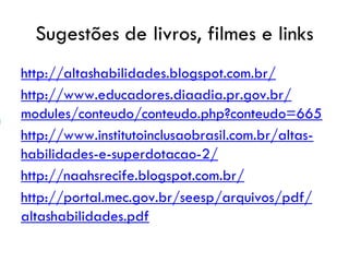 Sugestões de livros, filmes e links
http://altashabilidades.blogspot.com.br/
http://www.educadores.diaadia.pr.gov.br/
modules/conteudo/conteudo.php?conteudo=665
http://www.institutoinclusaobrasil.com.br/altas-
habilidades-e-superdotacao-2/
http://naahsrecife.blogspot.com.br/
http://portal.mec.gov.br/seesp/arquivos/pdf/
altashabilidades.pdf
 