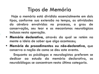 Tipos de Memória
Hoje a memória está dividida essencialmente em dois
tipos, conforme sua extensão no tempo, as atividades
do cérebro envolvidas no processo, o grau de
conservação, seu teor e os mecanismos neurológicos
inclusos nesta operação.
• Memória declarativa, através da qual se retém na
mente a ideia de saber que algo aconteceu;
• Memória de procedimentos ou não-declarativa, que
conserva a noção de como se deu este evento.
Enquanto os psicólogos e neurologistas preferem se
dedicar ao estudo da memória declarativa, os
neurobiólogos se concentram nesta última categoria.
 