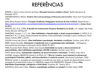 REFERÊNCIAS
BARROS, J. Maria L´Amour Barreto de (Org.). Educação Inclusiva: múltiplos olhares. Recife: Secretaria de
Educação. 2015.
CSIKSZENTMIHALYI, Mihalyi. Creative: flow and psychology of Discovery and invention. Nova York: HarperCollins.
1996.
KLEM. Dilma Marques Silveira. Principais Tendências Pedagógicas do Ensino de Arte no Brasil. Disponível em: <
https://prezi.com/snopfodw_wuj/principais-tendencias-pedagogicas-no-ensino-de-arte-no-brasil/> Acesso 10 out
de 2017
MINAYO, M.C. de S. (1999). O desafio do conhecimento: Pesquisa Qualitativa em Saúde. (12ª edição). São Paulo:
Hucitec-Abrasco. (2010,p.57)
OUROFINO, Vanessa . T. A. T. de . Altas habilidades e hiperatividade: a dupla excepcionalidade. In. FLEITH, D. S.;
ALENCAR, E. M. L. S. (Org.). Desenvolvimento de talentos e altas habilidades: orientação a pais e professores. Porto
Alegre: Artmed, 2007. p.46-54.
PALUDO, Karina Inês (Coord.). Altas habilidades/superdotação, identidade e resiliência. Curitiba: Juruá, 2014.
PÉREZ. Susana Graciella. Entendendo e trabalhando com a superdotação/altas habilidades - XVCongresso
Internacional de Tecnologia na Educação. Recife: SENAC-PE. 2017.
PISKE, Fernanda Hellen Ribeiro. BAHIA, Sara (Coord).Criatividade na escola: o desenvolvimento de
potencialidades, altas habilidades/superdotação (AH/SD) e talentos. Curitiba: Juruá, 2013.
FLEITH, Denise (Org.). Superdotados: trajetórias de desenvolvimento e realizações. Curitiba: Juruá, 2013.
PLUCKER, Jonathan, BEGHETTO, Ronald A. & DOW, G, T. Why isn´t creativy more important to educacional
psychologists? Potentials, pitfalls, and future directions in creativity research. Educacional Psychologist, 39(2).
RENZULLI, Joseph. A concepção de superdotação no modelo dos três anéis: um modelo de desenvolvimento para a
promoção da produtividade criativa. In: VIRGOLIM, Angela M.R; KONKIEWITZ, Elisabete C.(Org.) Altas
Habilidades/Superdotação, Inteligência e Criatividade. Campinas, SP: Papirus, 2014.
SABATELLA, Maria Lúcia Prado. Talento e superdotação: problema ou solução?. Curitiba: Ibpex, 2008.
 