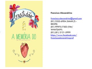 Francisco Alexandrino
francisco.alexandrino@gmail.com
(81) 3355-6904 (NAAH/S -
RECIFE)
(81) 99975-7303 (TIM/
WHATSAPP)
(81) (81) 2121-5999
https://www.facebook.com/
franciscoalexandrinoprof
 