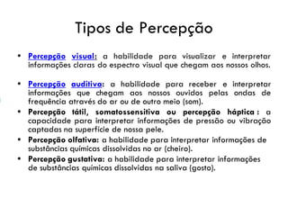 Tipos de Percepção
• Percepção visual: a habilidade para visualizar e interpretar
informações claras do espectro visual que chegam aos nossos olhos.
• Percepção auditiva: a habilidade para receber e interpretar
informações que chegam aos nossos ouvidos pelas ondas de
frequência através do ar ou de outro meio (som).
• Percepção tátil, somatossensitiva ou percepção háptica : a
capacidade para interpretar informações de pressão ou vibração
captadas na superfície de nossa pele.
• Percepção olfativa: a habilidade para interpretar informações de
substâncias químicas dissolvidas no ar (cheiro).
• Percepção gustativa: a habilidade para interpretar informações
de substâncias químicas dissolvidas na saliva (gosto).
 
