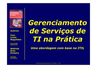 Gerenciamento
               de Serviços de
Autores:

Ivan


                TI na Prática
Luizio
Magalhães
ivan_luizio@
hotmail.com


               Uma abordagem com base na ITIL
Walfrido
Brito
Pinheiro
wbritop@
bi-it.com.br



                  Gerenciamento de Serviços de TI na Prática – 2.007