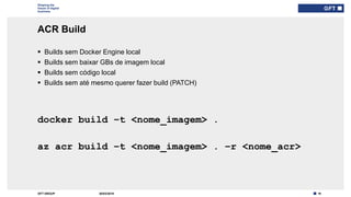 19GFT GROUP
Shaping the
future of digital
business
ACR Build
30/03/2019
 Builds sem Docker Engine local
 Builds sem baixar GBs de imagem local
 Builds sem código local
 Builds sem até mesmo querer fazer build (PATCH)
Type here if add
info needed for
every slide
docker build –t <nome_imagem> .
az acr build –t <nome_imagem> . –r <nome_acr>
 