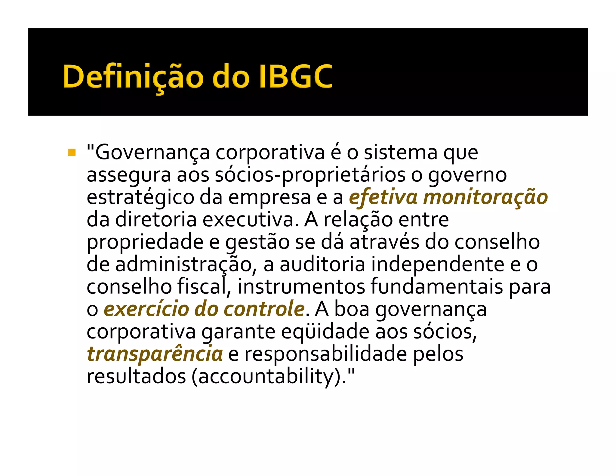 "Governança corporativa é o sistema que
assegura aos sócios-proprietários o governo
estratégico da empresa e a efetiva monitoração
da diretoria executiva. A relação entre
propriedade e gestão se dá através do conselho
de administração, a auditoria independente e o
conselho fiscal, instrumentos fundamentais para
o exercício do controle. A boa governança
corporativa garante eqüidade aos sócios,
transparência e responsabilidade pelos
resultados (accountability)."
 