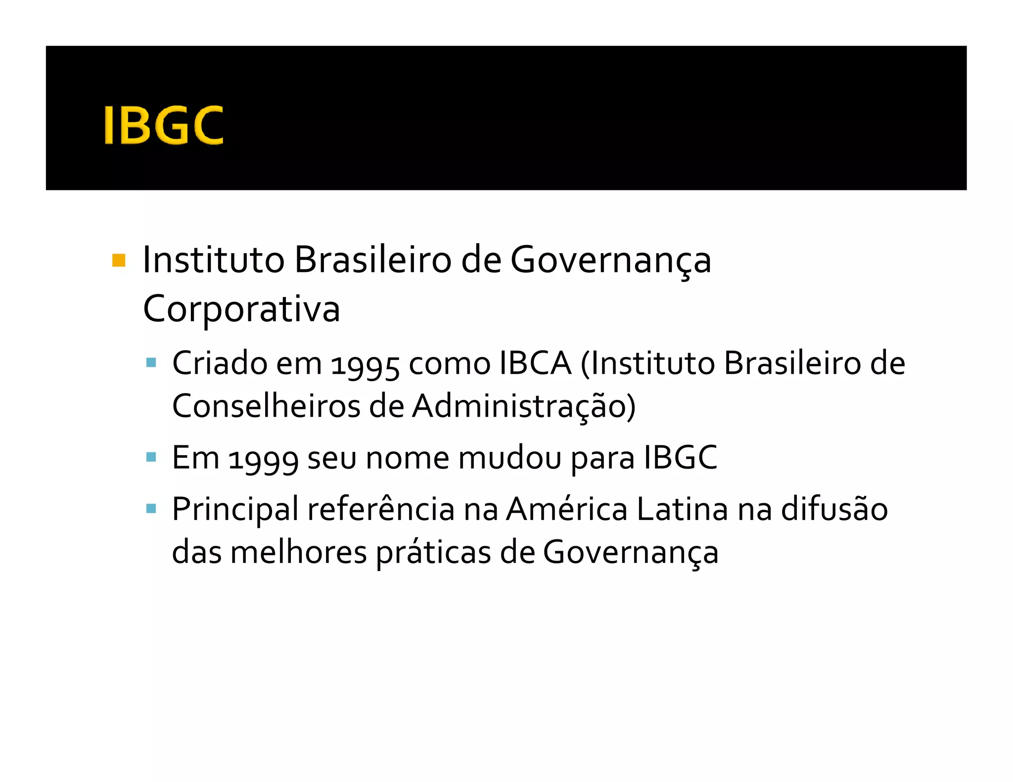 Instituto Brasileiro de Governança
Corporativa
 Criado em 1995 como IBCA (Instituto Brasileiro de
 Conselheiros de Administração)
 Em 1999 seu nome mudou para IBGC
 Principal referência na América Latina na difusão
 das melhores práticas de Governança
 