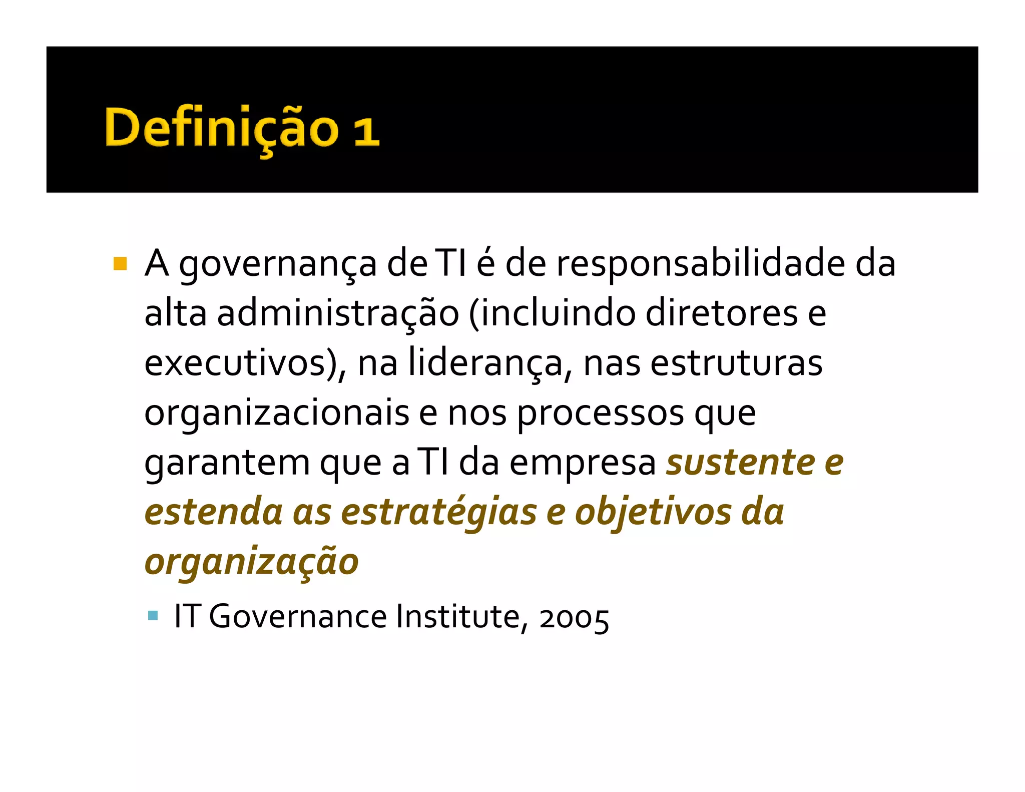 A governança de TI é de responsabilidade da
alta administração (incluindo diretores e
executivos), na liderança, nas estruturas
organizacionais e nos processos que
garantem que a TI da empresa sustente e
estenda as estratégias e objetivos da
organização
 IT Governance Institute, 2005
 