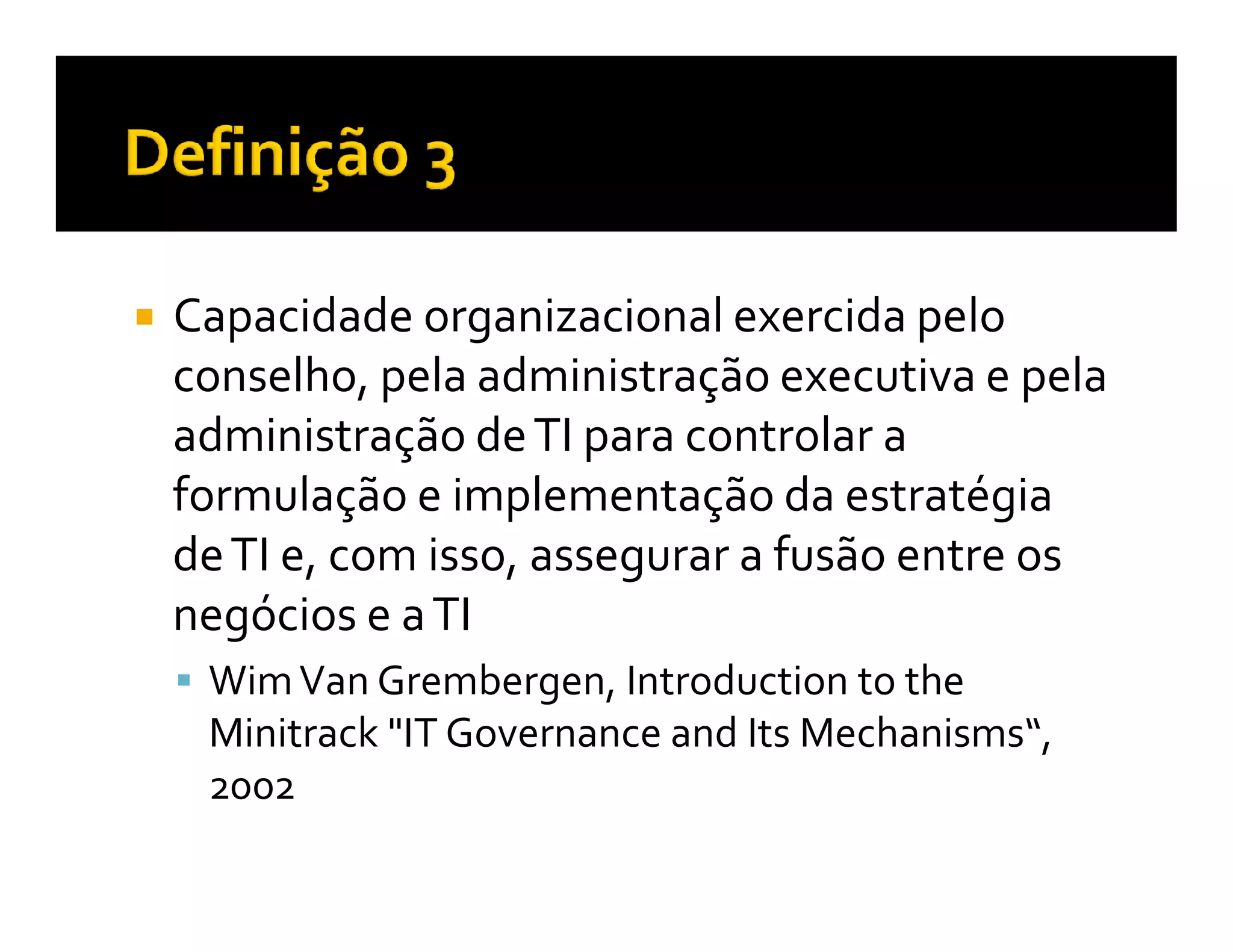Capacidade organizacional exercida pelo
conselho, pela administração executiva e pela
administração de TI para controlar a
formulação e implementação da estratégia
de TI e, com isso, assegurar a fusão entre os
negócios e a TI
 Wim Van Grembergen, Introduction to the
 Minitrack "IT Governance and Its Mechanisms“,
 2002
 