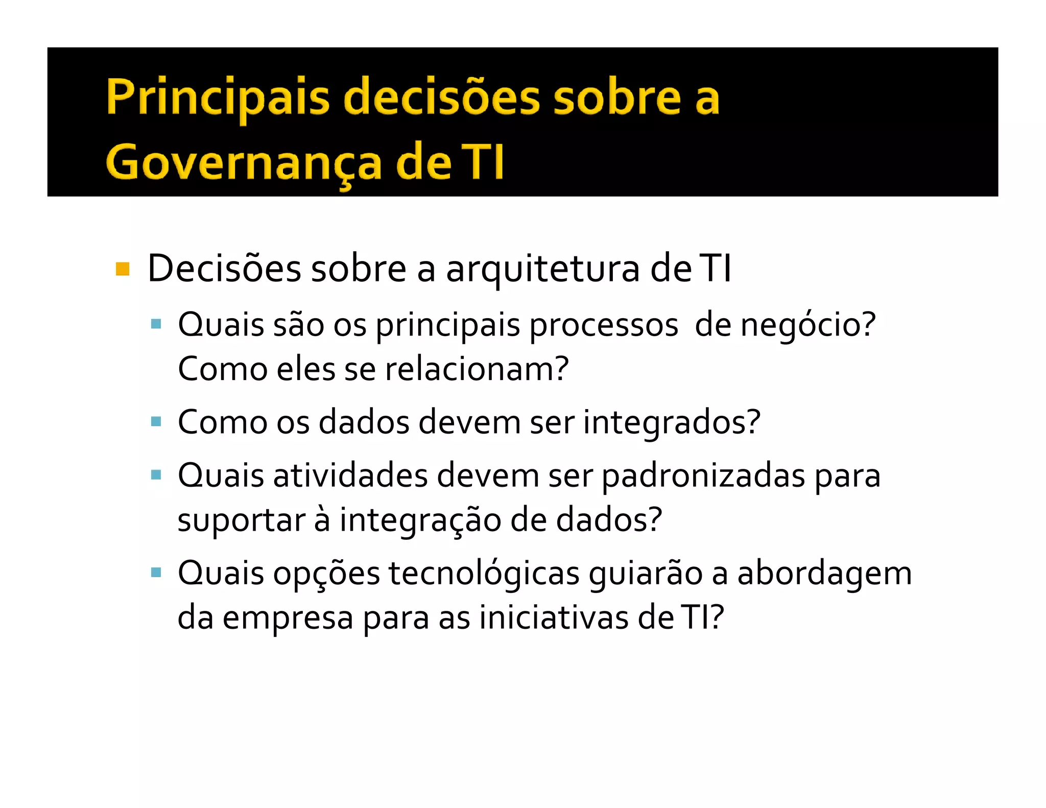 Decisões sobre a arquitetura de TI
 Quais são os principais processos de negócio?
 Como eles se relacionam?
 Como os dados devem ser integrados?
 Quais atividades devem ser padronizadas para
 suportar à integração de dados?
 Quais opções tecnológicas guiarão a abordagem
 da empresa para as iniciativas de TI?
 