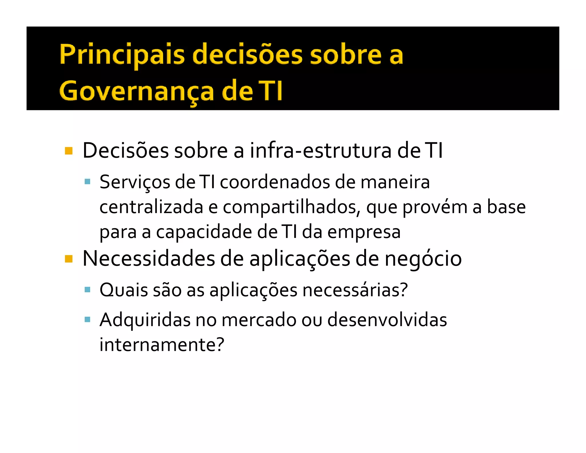 Decisões sobre a infra-estrutura de TI
 Serviços de TI coordenados de maneira
 centralizada e compartilhados, que provém a base
 para a capacidade de TI da empresa
Necessidades de aplicações de negócio
 Quais são as aplicações necessárias?
 Adquiridas no mercado ou desenvolvidas
 internamente?
 