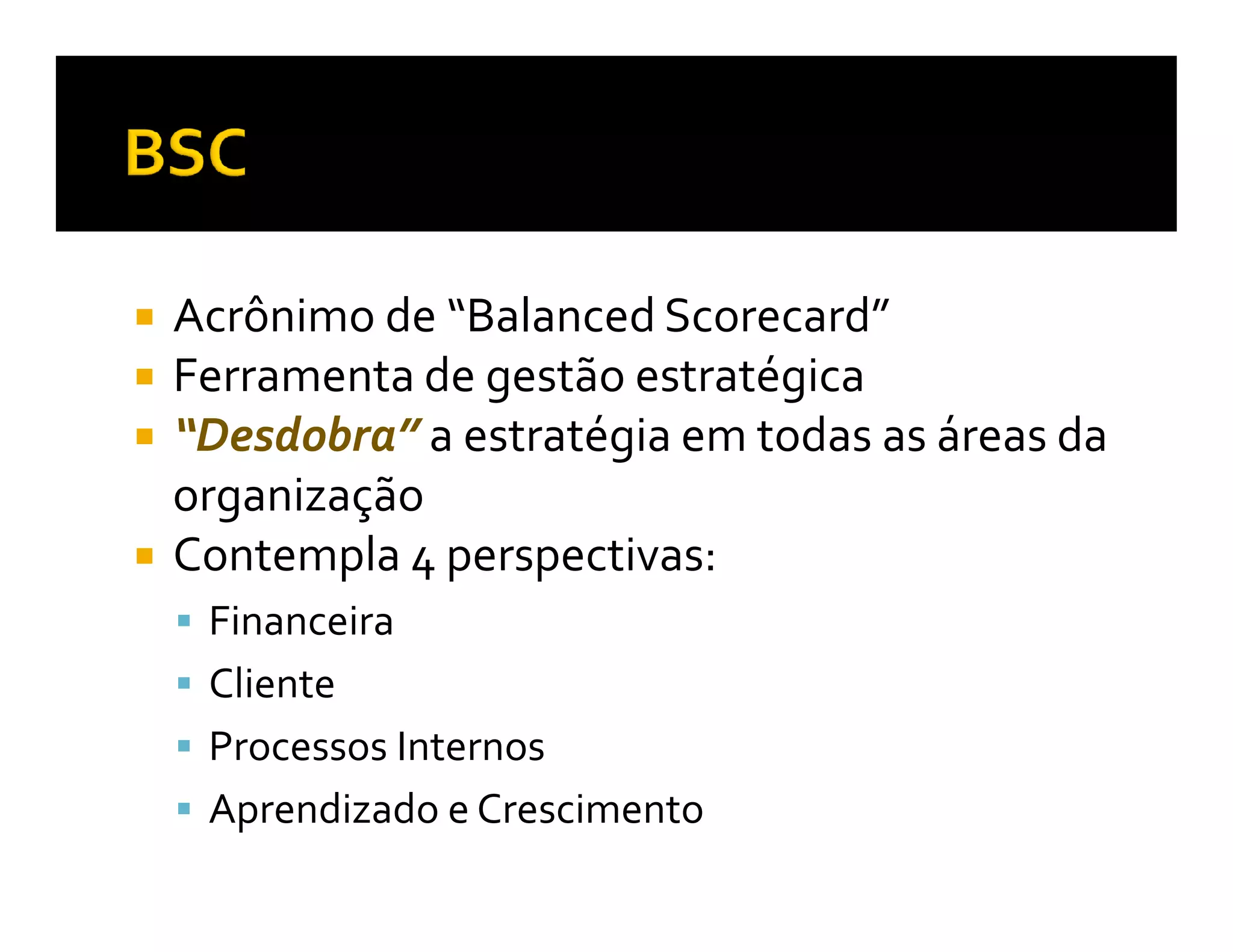 Acrônimo de “Balanced Scorecard”
Ferramenta de gestão estratégica
“Desdobra” a estratégia em todas as áreas da
organização
Contempla 4 perspectivas:
 Financeira
 Cliente
 Processos Internos
 Aprendizado e Crescimento
 