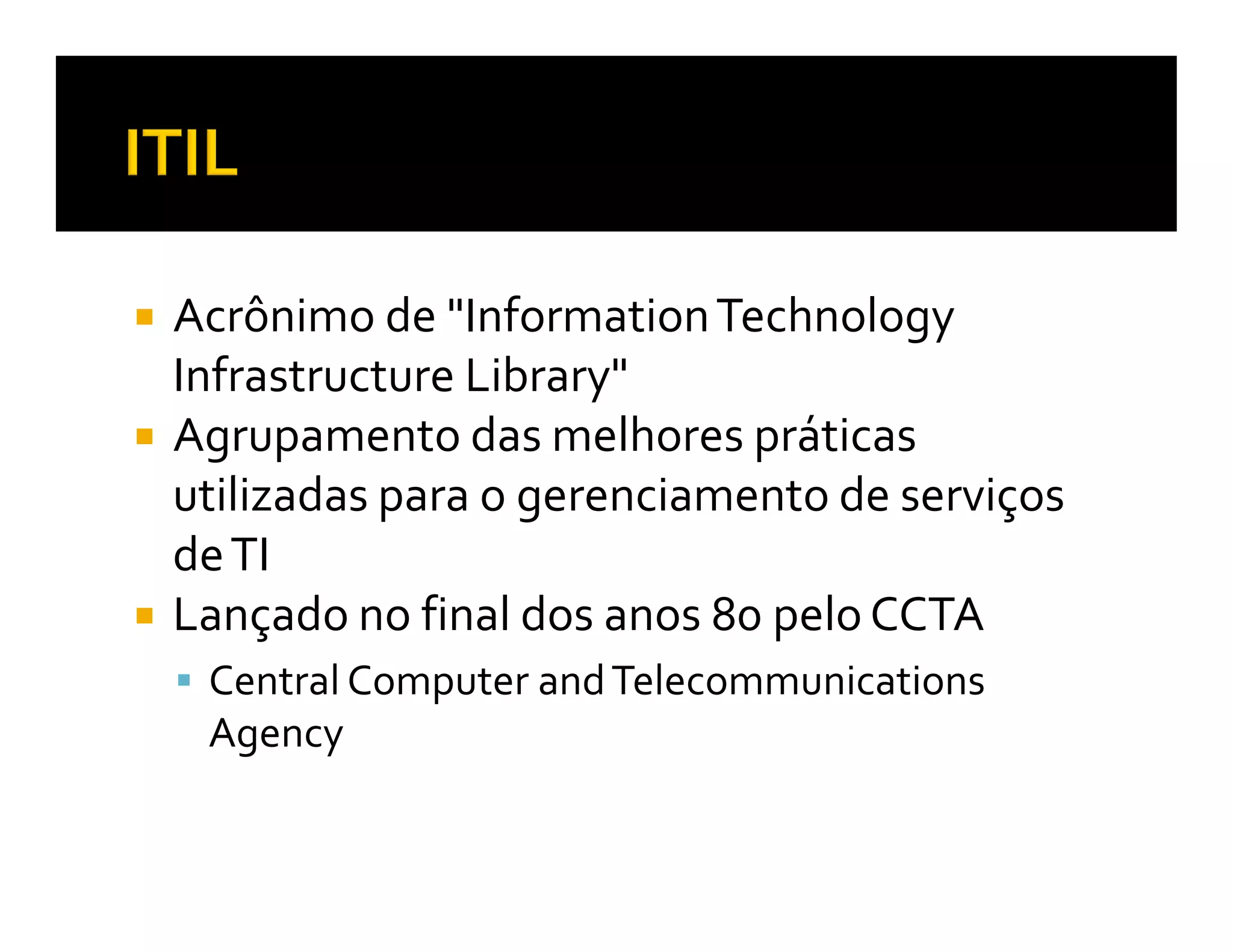 Acrônimo de "Information Technology
Infrastructure Library"
Agrupamento das melhores práticas
utilizadas para o gerenciamento de serviços
de TI
Lançado no final dos anos 80 pelo CCTA
 Central Computer and Telecommunications
 Agency
 