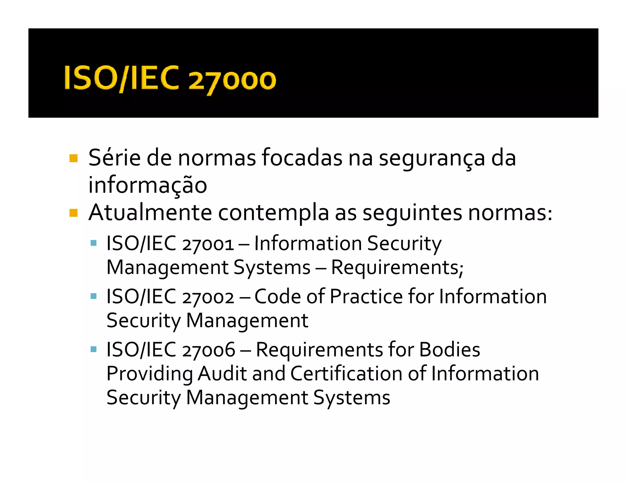 Série de normas focadas na segurança da
informação
Atualmente contempla as seguintes normas:
 ISO/IEC 27001 – Information Security
 Management Systems – Requirements;
 ISO/IEC 27002 – Code of Practice for Information
 Security Management
 ISO/IEC 27006 – Requirements for Bodies
 Providing Audit and Certification of Information
 Security Management Systems
 