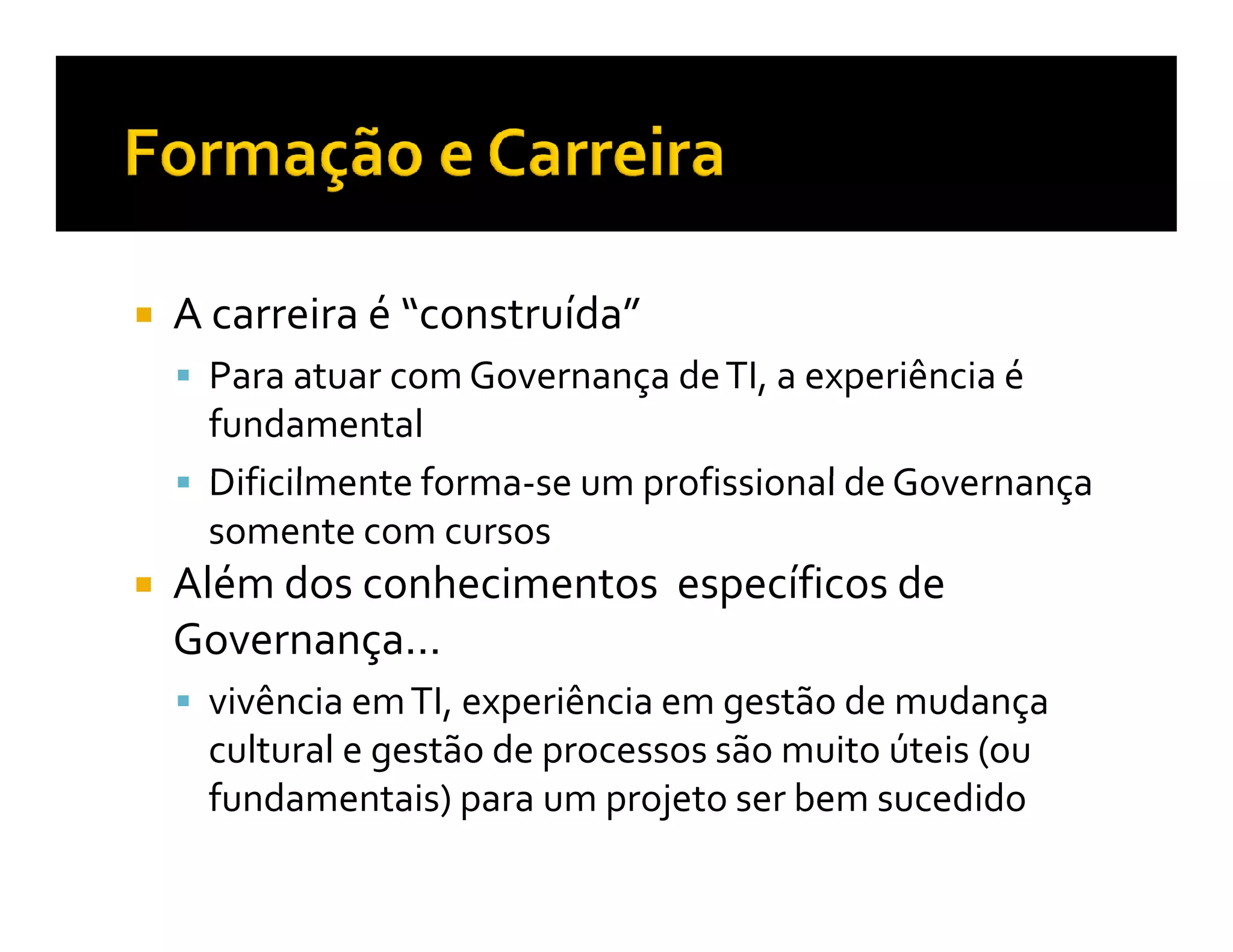 A carreira é “construída”
 Para atuar com Governança de TI, a experiência é
 fundamental
 Dificilmente forma-se um profissional de Governança
 somente com cursos
Além dos conhecimentos específicos de
Governança...
 vivência em TI, experiência em gestão de mudança
 cultural e gestão de processos são muito úteis (ou
 fundamentais) para um projeto ser bem sucedido
 