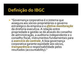"Governança corporativa é o sistema que
assegura aos sócios-proprietários o governo
estratégico da empresa e a efetiva monitoração
da diretoria executiva. A relação entre
propriedade e gestão se dá através do conselho
de administração, a auditoria independente e o
conselho fiscal, instrumentos fundamentais para
o exercício do controle. A boa governança
corporativa garante eqüidade aos sócios,
transparência e responsabilidade pelos
resultados (accountability)."
 