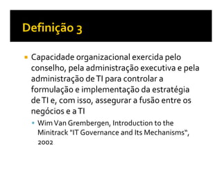 Capacidade organizacional exercida pelo
conselho, pela administração executiva e pela
administração de TI para controlar a
formulação e implementação da estratégia
de TI e, com isso, assegurar a fusão entre os
negócios e a TI
 Wim Van Grembergen, Introduction to the
 Minitrack "IT Governance and Its Mechanisms“,
 2002
 