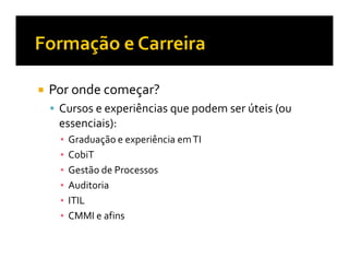 Por onde começar?
 Cursos e experiências que podem ser úteis (ou
 essenciais):
  Graduação e experiência em TI
  CobiT
  Gestão de Processos
  Auditoria
  ITIL
  CMMI e afins
 