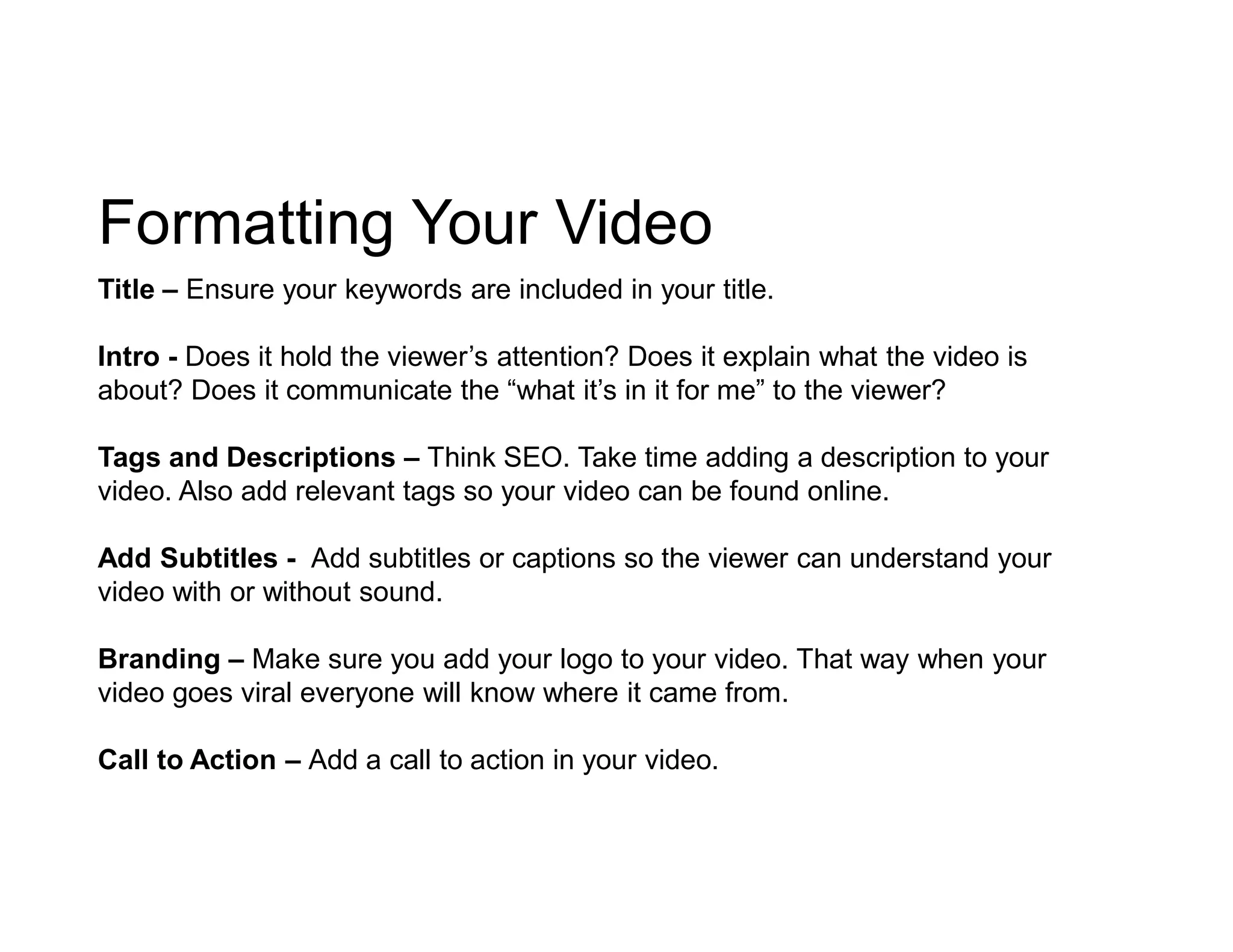 Formatting Your Video
Title – Ensure your keywords are included in your title.
Intro - Does it hold the viewer’s attention? Does it explain what the video is
about? Does it communicate the “what it’s in it for me” to the viewer?
Tags and Descriptions – Think SEO. Take time adding a description to your
video. Also add relevant tags so your video can be found online.
Add Subtitles - Add subtitles or captions so the viewer can understand your
video with or without sound.
Branding – Make sure you add your logo to your video. That way when your
video goes viral everyone will know where it came from.
Call to Action – Add a call to action in your video.
 