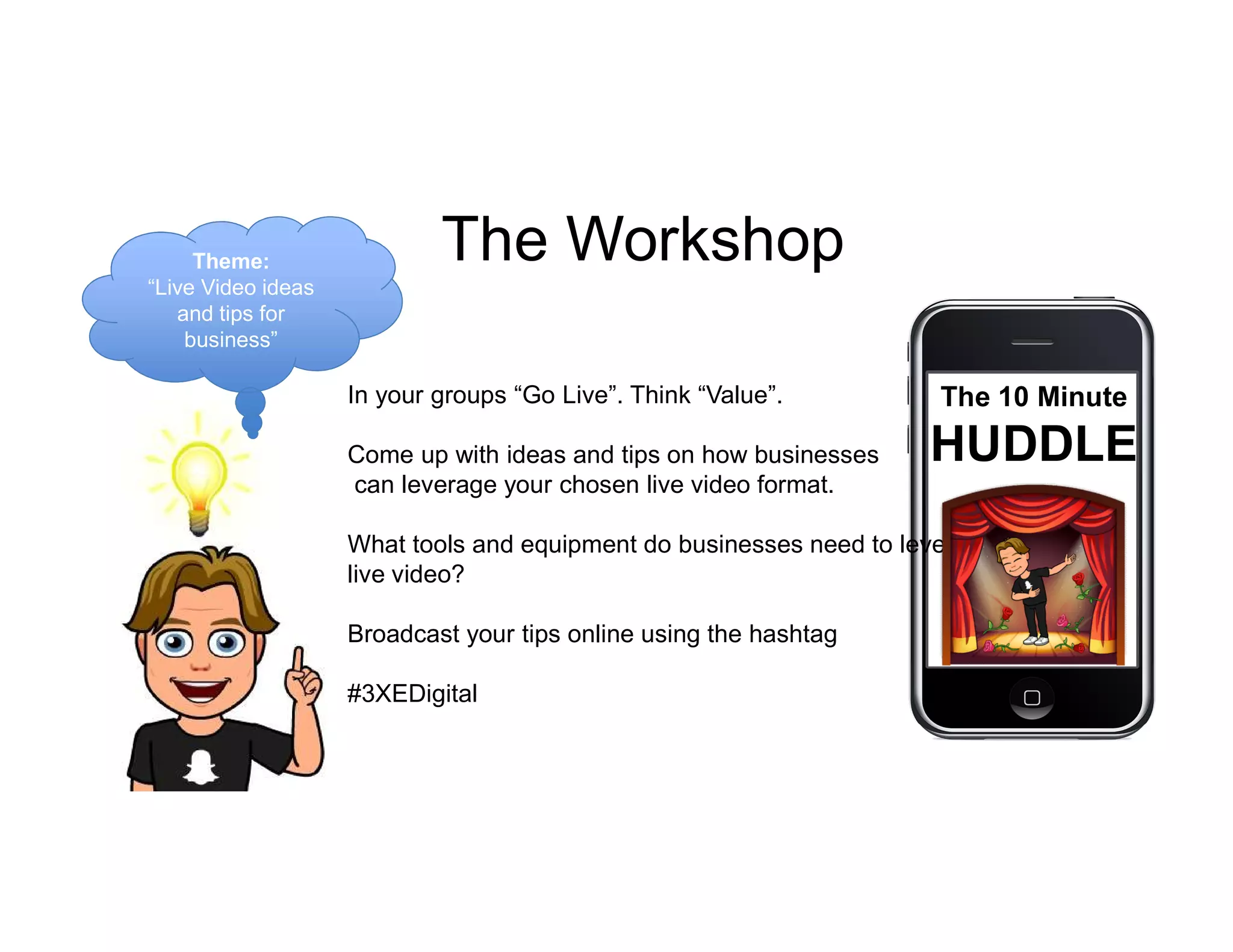 In your groups “Go Live”. Think “Value”.
Come up with ideas and tips on how businesses
can leverage your chosen live video format.
What tools and equipment do businesses need to leverage
live video?
Broadcast your tips online using the hashtag
#3XEDigital
Theme:
“Live Video ideas
and tips for
business”
The Workshop
The 10 Minute
HUDDLE
 