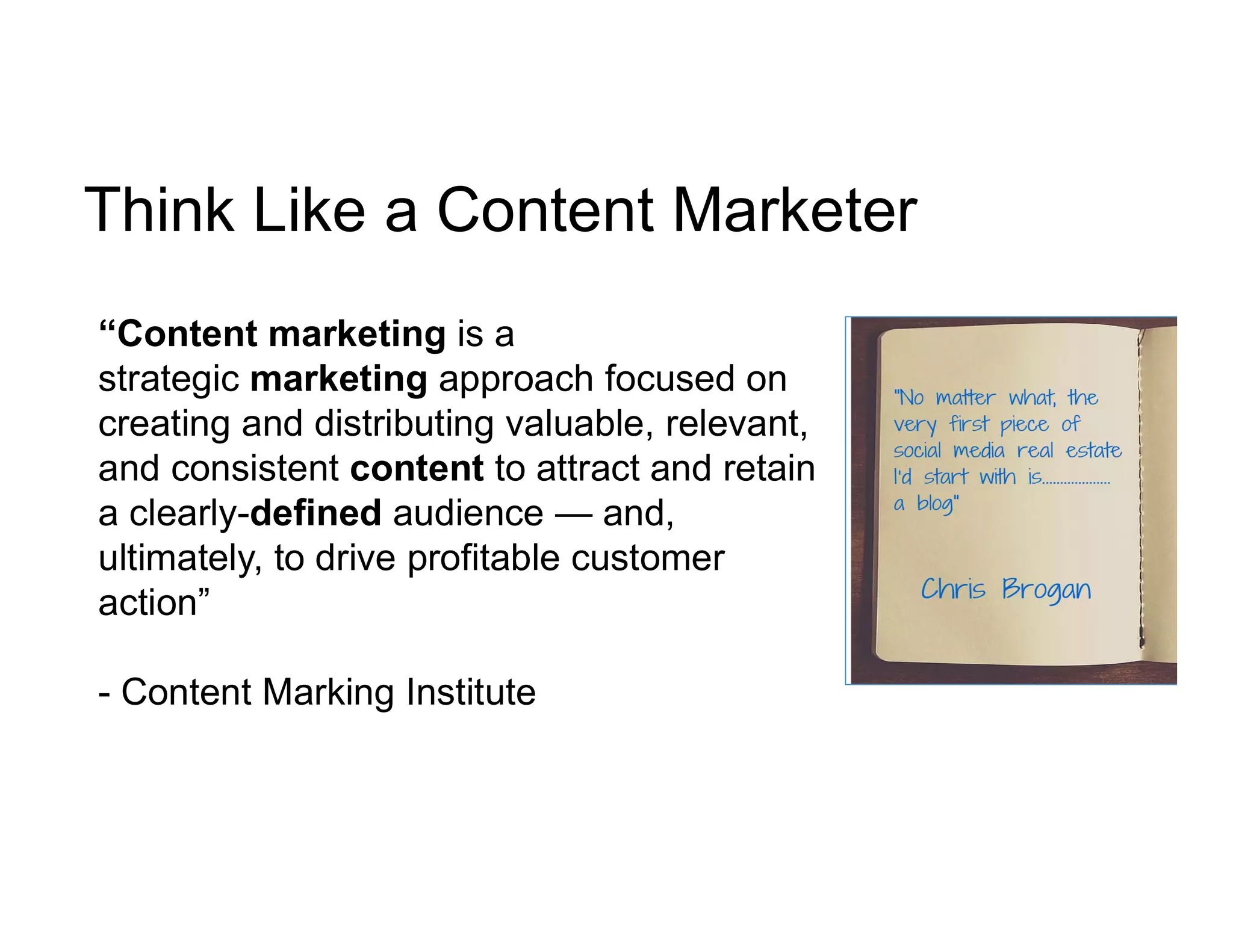 Think Like a Content Marketer
“Content marketing is a
strategic marketing approach focused on
creating and distributing valuable, relevant,
and consistent content to attract and retain
a clearly-defined audience — and,
ultimately, to drive profitable customer
action”
- Content Marking Institute
 