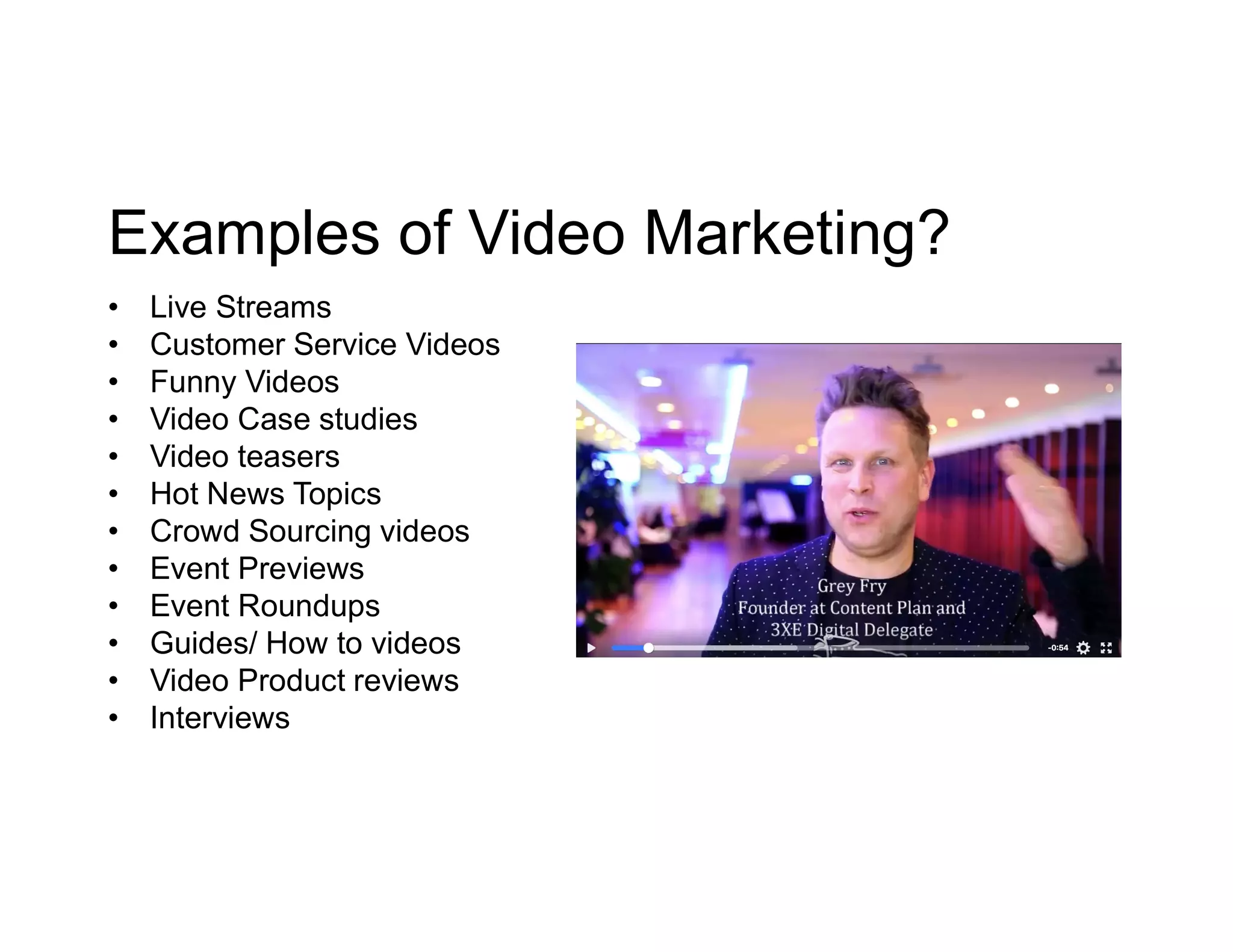 Examples of Video Marketing?
• Live Streams
• Customer Service Videos
• Funny Videos
• Video Case studies
• Video teasers
• Hot News Topics
• Crowd Sourcing videos
• Event Previews
• Event Roundups
• Guides/ How to videos
• Video Product reviews
• Interviews
 