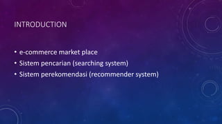 INTRODUCTION
• e-commerce market place
• Sistem pencarian (searching system)
• Sistem perekomendasi (recommender system)
 