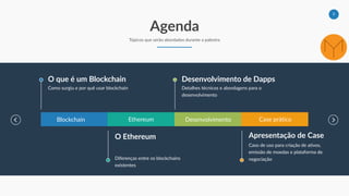 3
Agenda
Tópicos que serão abordados durante a palestra
Blockchain Ethereum Desenvolvimento Case prático
O que é um Blockchain
Como surgiu e por quê usar blockchain
Desenvolvimento de Dapps
Detalhes técnicos e abordagens para o
desenvolvimento
O Ethereum
Diferenças entre os blockchains
existentes
Apresentação de Case
Caso de uso para criação de ativos,
emissão de moedas e plataforma de
negociação
 