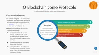 33
O Blockchain como Protocolo
O poder do Blockchain para outros usos além da moeda
Um contrato inteligente é um protocolo de
computador feito para facilitar, verificar ou
reforçar a negociação ou desempenho de
um contrato, sendo capaz de ser executado
ou de se fazer cumprir por si só.
Para que seja considerado um contrato
inteligente, a transação:
● deve envolver mais do que uma
simples transferência de moeda
virtual entre duas pessoas (como
uma transferência de pagamento, por
exemplo),
● deve envolver duas ou mais partes
(como todo contrato),
● e a implementação do contrato não
deve requerer envolvimento humano
direto a partir do momento em que o
contrato foi firmado.
Contratos inteligentes
1
2
3
4
Novos modelos de negócio
Blockchain
Uma nova internet,
autônoma, poderosa, capaz
de gerir recursos financeiros
e regras de negócio
Inclusão financeira e eficiência em custos
Contratos inteligentes e
desburocratização
Governança autônoma e
transparente
 