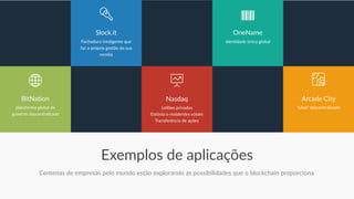 Exemplos de aplicações
Centenas de empresas pelo mundo estão explorando as possibilidades que o blockchain proporciona
plataforma global de
governo descentralizado
BitNation
Fechadura inteligente que
faz a própria gestão da sua
receita
Slock.it
‘Uber' descentralizado
Arcade City
Leilões privados
Estônia e-residentes votam
Transferência de ações
Nasdaq
Identidade única global
OneName
 