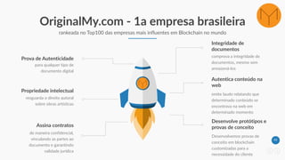 43
OriginalMy.com - 1a empresa brasileira
rankeada no Top100 das empresas mais influentes em Blockchain no mundo
resguarda o direito autoral
sobre obras artísticas
Propriedade intelectual
para qualquer tipo de
documento digital
Prova de Autenticidade comprova a integridade de
documentos, mesmo sem
armazená-los
Integridade de
documentos
emite laudo relatando que
determinado conteúdo se
encontrava na web em
determinado momento
Autentica conteúdo na
web
de maneira confidencial,
vinculando as partes ao
documento e garantindo
validade jurídica
Assina contratos
Desenvolvemos provas de
conceito em blockchain
customizadas para a
necessidade do cliente
Desenvolve protótipos e
provas de conceito
 