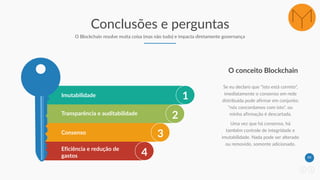 44
Conclusões e perguntas
O Blockchain resolve muita coisa (mas não tudo) e impacta diretamente governança
1Imutabilidade
2Transparência e auditabilidade
3Consenso
4Eficiência e redução de
gastos
Se eu declaro que "isto está correto",
imediatamente o consenso em rede
distribuída pode afirmar em conjunto:
"nós concordamos com isto", ou
minha afirmação é descartada.
Uma vez que há consenso, há
também controle de integridade e
imutabilidade. Nada pode ser alterado
ou removido, somente adicionado.
O conceito Blockchain
 