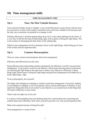 10) Time management skills
TIME MANAGEMENT TIPS
Tip 1: Time, The Most Valuable Resource
Time cannot be bought, stored or stopped - every second that passes is gone forever and can never
be recovered or re-used. In this respect it should be seen as the most valuable of all resources and
the only way to maximize its potential is to manage it well.
Working effectively is all about getting things done, but it is also about planning for the future. It
is very easy to fall into the trap of doing things right, at the expense of doing the right things. This
is the scenario of rearranging the deck chairs on the sinking ship.
Effective time management involves learning to focus on the right things, whilst letting go of some
of the routine and less important tasks.
Tip 2: Common Misconceptions
There are some common misconceptions about time management.
Efficiency and effectiveness are the same
Being efficient means doing things quickly and properly, but efficiency in itself is not good time
management. To get results, you have to be effective, which means knowing what your priorities
are and doing the right things at the right time to achieve your objectives. Efficiency is doing
things right, Effectiveness is doing the right things and good time management will enable you to
do the right things - right.
To do a job properly, do it yourself
The ability and willingness to delegate is central to good time management. Conversely, inability
or unwillingness to delegate is one of the primary causes of poor performance in business. If you
spend time doing tasks that are not central to your objectives, you cannot focus on the things that
will make a difference to your results.
There's only one right way to do a job
It is always worth spending some time thinking about how a particularly time-consuming task
could be done more efficiently. Don't allow yourself to get into a rut. Ask yourself questions like:
What is the required outcome of doing this task?
Time management is a waste of time
1
 