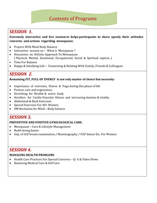 SESSION 1.
Extremely interactive and live session to helps participants to share openly their attitudes
concerns and actions regarding menopause.
 Prayers With Mind Body Balance
 Interactive session on – What is Menopause ?
 Discussion on Holistic Approach To Menopause
( Physical, Mental, Emotional, Occupational, Social & Spiritual aspects. )
 Time For Balance
 Happy & Satisfying Life – Connecting & Relating With Family, Friends & Colleagues
SESSION 2.
Remaining FIT, FULL OF ENERGY is not only matter of choice but necessity
 Importance of exercises, fitness & Yoga during this phase of life
 Posture care and ergonomics
 Stretching for flexible & active body
 Aerobics for Cardio-Vascular fitness and increasing stamina & vitality.
 Abdominal & Back Exercises
 Special Exercises For 40+ Women
 OM Recitation for Mind – Body balance
SESSION 3.
PREVENTIVE AND POSITIVE GYNECOLOGICAL CARE.
 Menopause – Care & Lifestyle Management
 Build strong bones
 Imp. of Self breast examination / Mammography / PAP Smear Etc. For Women
SESSION 4.
MANAGING HEALTH PROBLEMS
 Health Care Practices For Special Concerns – Q- A & Video Demo
 Balancing Medical Care & Self Care
Contents of Programs
 