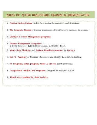 1. Positive Health Options: Health Care seminar for executives, staff & workers.
2. The Complete Woman : Seminar addressing all health aspects pertinent to women.
3. Lifestyle & Stress Management programs.
4. Disease Management Programs :
a. Hello Diabetes b. Hello Hypertension. c. Healthy Heart.
5. Mind – Body Medicine and Holistic Healthcare seminar for Doctors.
6. Eat Fit Academy of Nutrition Awareness and Healthy Low Calorie Cooking .
7. TV Programs, Video program, Audio & CDs on health awareness.
8. Occupational Health Care Programs : Designed for workers & Staff.
9. Health Care seminar for shift workers.
AREAS OF ACTIVE HEALTHCARE TRAINING & COMMUNICATION
 