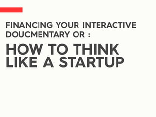 FINANCING YOUR INTERACTIVE
DOUCMENTARY OR :
HOW TO THINK
LIKE A STARTUP
 